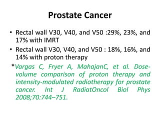 Prostate Cancer
• Rectal wall V30, V40, and V50 :29%, 23%, and
17% with IMRT
• Rectal wall V30, V40, and V50 : 18%, 16%, and
14% with proton therapy
*Vargas C, Fryer A, MahajanC, et al. Dose-
volume comparison of proton therapy and
intensity-modulated radiotherapy for prostate
cancer. Int J RadiatOncol Biol Phys
2008;70:744–751.
 