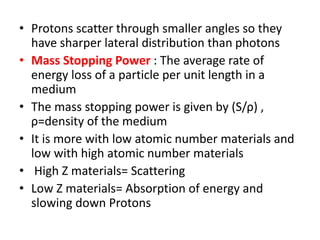 • Protons scatter through smaller angles so they
have sharper lateral distribution than photons
• Mass Stopping Power : The average rate of
energy loss of a particle per unit length in a
medium
• The mass stopping power is given by (S/ρ) ,
ρ=density of the medium
• It is more with low atomic number materials and
low with high atomic number materials
• High Z materials= Scattering
• Low Z materials= Absorption of energy and
slowing down Protons
 