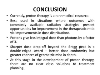 CONCLUSION
• Currently, proton therapy is a rare medical resource.
• Best used in situations where outcomes with
commonly available radiation strategies present
opportunities for improvement in the therapeutic ratio
via improvements in dose distributions.
• Protons give less integral dose than photons by a factor
of 3.
• Sharper dose drop-off beyond the Bragg peak is a
double-edged sword – better dose conformity but
greater chances of geometric miss in depth.
• At this stage in the development of proton therapy,
there are no clear class solutions to treatment
planning.
 