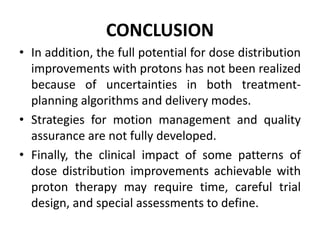 CONCLUSION
• In addition, the full potential for dose distribution
improvements with protons has not been realized
because of uncertainties in both treatment-
planning algorithms and delivery modes.
• Strategies for motion management and quality
assurance are not fully developed.
• Finally, the clinical impact of some patterns of
dose distribution improvements achievable with
proton therapy may require time, careful trial
design, and special assessments to define.
 