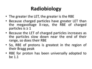Radiobiology
• The greater the LET, the greater is the RBE
• Because charged particles have greater LET than
the megavoltage X-rays, the RBE of charged
particles is ≥ 1
• Because the LET of charged particles increases as
the particles slow down near the end of their
range, so does their RBE
• So, RBE of protons is greatest in the region of
their Bragg peak
• RBE for proton has been universally adopted to
be 1.1
 