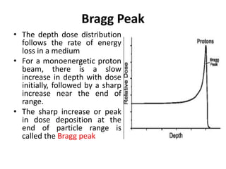 Bragg Peak
• The depth dose distribution
follows the rate of energy
loss in a medium
• For a monoenergetic proton
beam, there is a slow
increase in depth with dose
initially, followed by a sharp
increase near the end of
range.
• The sharp increase or peak
in dose deposition at the
end of particle range is
called the Bragg peak
 