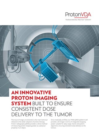 The issue of range uncertainties is the main technical
obstacle to the wider adoption of proton therapy.
Proton radiography (pRAD) provides a direct method
of measuring proton stopping power as a physical
property in an object.
Once medically certified, our PVDA pRAD platform will
provide a 2D image in terms of integrated stopping
power suitable for daily range checks and patient
alignment, ensuring consistent dose delivery to the
tumour.
AN INNOVATIVE
PROTON IMAGING
SYSTEM BUILT TO ENSURE
CONSISTENT DOSE
DELIVERY TO THE TUMOR
 
