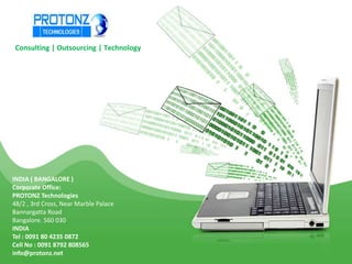 Consulting | Outsourcing | Technology

INDIA ( BANGALORE )
Corporate Office:
PROTONZ Technologies
48/2 , 3rd Cross, Near Marble Palace
Bannargatta Road
Bangalore. 560 030
INDIA
Tel : 0091 80 4235 0872
Cell No : 0091 8792 808565
info@protonz.net

 