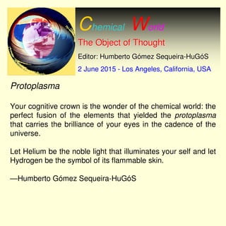 Chemical World
The Object of ThoughtThe Object of Thought
Editor: Humberto GEditor: Humberto Góómez Sequeiramez Sequeira--HuGHuGóóSS
2 June 20152 June 2015 -- Los Angeles, California, USALos Angeles, California, USA
Protoplasma
Your cognitive crown is the wonder of the chemical world: the
perfect fusion of the elements that yielded the protoplasma
that carries the brilliance of your eyes in the cadence of the
universe.
Let Helium be the noble light that illuminates your self and let
Hydrogen be the symbol of its flammable skin.
—Humberto Gómez Sequeira-HuGóS
 