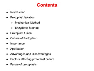 Contents
● Introduction
● Protoplast isolation
○ Mechanical Method
○ Enzymatic Method
● Protoplast fusion
● Culture of Protoplast
● Importance
● Application
● Advantages and Disadvantages
● Factors affecting protoplast culture
● Future of protoplasts
 