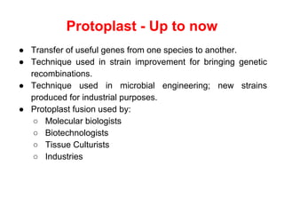 Protoplast - Up to now
● Transfer of useful genes from one species to another.
● Technique used in strain improvement for bringing genetic
recombinations.
● Technique used in microbial engineering; new strains
produced for industrial purposes.
● Protoplast fusion used by:
○ Molecular biologists
○ Biotechnologists
○ Tissue Culturists
○ Industries
 