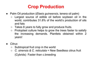 Crop Production
● Palm Oil production (Elaeis guineensis, tenera oil palm)
○ Largest source of edible oil before soybean oil in the
world, contributes 31.8% of the world’s production of oils
and fats
○ Takes 8 years to fully grow and produce fruits.
○ Protoplast culture helps to grow the trees faster to satisfy
the increasing demands. Plantlets obtained within 2
years!
● Citrus
○ Subtropical fruit crop in the world
○ C. sinensis & C. reticulata = New Seedless citrus fruit
(Cybrids) Faster than c.breeding
 