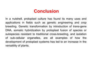 Conclusion
In a nutshell, protoplast culture has found its many uses and
applications in fields such as genetic engineering and crop
breeding. Genetic transformation by introduction of trans-gene
DNA, somatic hybridization by protoplast fusion of species or
subspecies resistant to traditional cross-breeding, and isolation
of sub-cellular organelles, are all examples of how the
development of protoplast systems has led to an increase in the
versatility of plants.
 