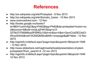 References
● http://en.wikipedia.org/wiki/Protoplast - 8 Nov 2013
● http://en.wikipedia.org/wiki/Somatic_fusion - 10 Nov 2013
● www.sciencedirect.com - 12 Nov
● http://books.google.mu/books?
id=BEH1czIoVAgC&pg=PA62&lpg=PA62&dq=protoplast+fusion+co
st&source=bl&ots=omqLqZrWt1&sig=yv3-
3Z7MJTITM5M8cp0fFBf9GuY&hl=en&sa=X&ei=QxmCUsDEC4eCr
AfnyoG4AQ&ved=0CE8Q6AEwBA#v=onepage&q&f=false - 12 Nov
2013
● http://agriinfo.in/default.aspx?page=topic&superid=3&topicid=1948
- 12 Nov 2013
● http://www.slideshare.net/naghmashehzadi/presentation-of-plant-
protoplasts?from_search=4 -12 nov 2013
● http://agriinfo.in/default.aspx?page=topic&superid=3&topicid=1946
12 Nov 2013
 
