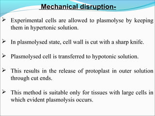 Mechanical disruption-
 Experimental cells are allowed to plasmolyse by keeping
them in hypertonic solution.
 In plasmolysed state, cell wall is cut with a sharp knife.
 Plasmolysed cell is transferred to hypotonic solution.
 This results in the release of protoplast in outer solution
through cut ends.
 This method is suitable only for tissues with large cells in
which evident plasmolysis occurs.
 