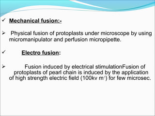  Mechanical fusion:-
 Physical fusion of protoplasts under microscope by using
micromanipulator and perfusion micropipette.
 Electro fusion:
 Fusion induced by electrical stimulationFusion of
protoplasts of pearl chain is induced by the application
of high strength electric field (100kv m-1
) for few microsec.
 