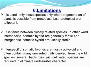 6.Limitations
It is used only those species only where regeneration of
plants is possible from protoplast. i.e., protoplast are
totipotent.
 It is fertile between closely related species. In other word
interspecific somatic hybrid are generally fertile and
intergeneric somatic hybrid are useally sterile.
Interspecific somatic hybrids are mostly polyploid and
often contain many unwanted traits derived from the wild
species .several backcross with cultivated species are
required to eliminate undesirable character.
 