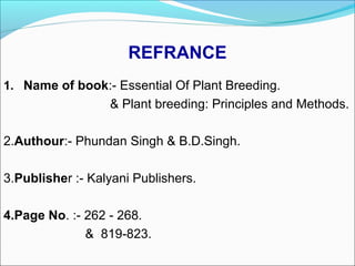 REFRANCE
1. Name of book:- Essential Of Plant Breeding.
& Plant breeding: Principles and Methods.
2.Authour:- Phundan Singh & B.D.Singh.
3.Publisher :- Kalyani Publishers.
4.Page No. :- 262 - 268.
& 819-823.
 