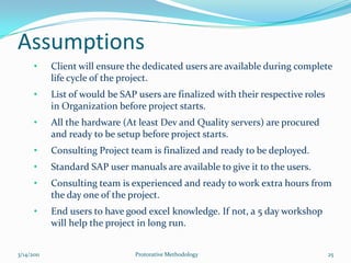 Users are not comfortable running the system because not all desired functionalities are provided in system and lack of sufficient time spent on the system is hindering them to work as per management expectation.Project Success7/5/2010Protorative Methodology12With all the discussion and explanation of project’s success or failure, it is very easy to comprehend that on-time and in-budget go live are not the only of the criteria of successful implementation.  It is User’s adoptability of ERP system which will decide whether project is success or not.