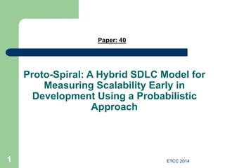 ETCC 2014
1
Proto-Spiral: A Hybrid SDLC Model for
Measuring Scalability Early in
Development Using a Probabilistic
Approach
Paper: 40
 