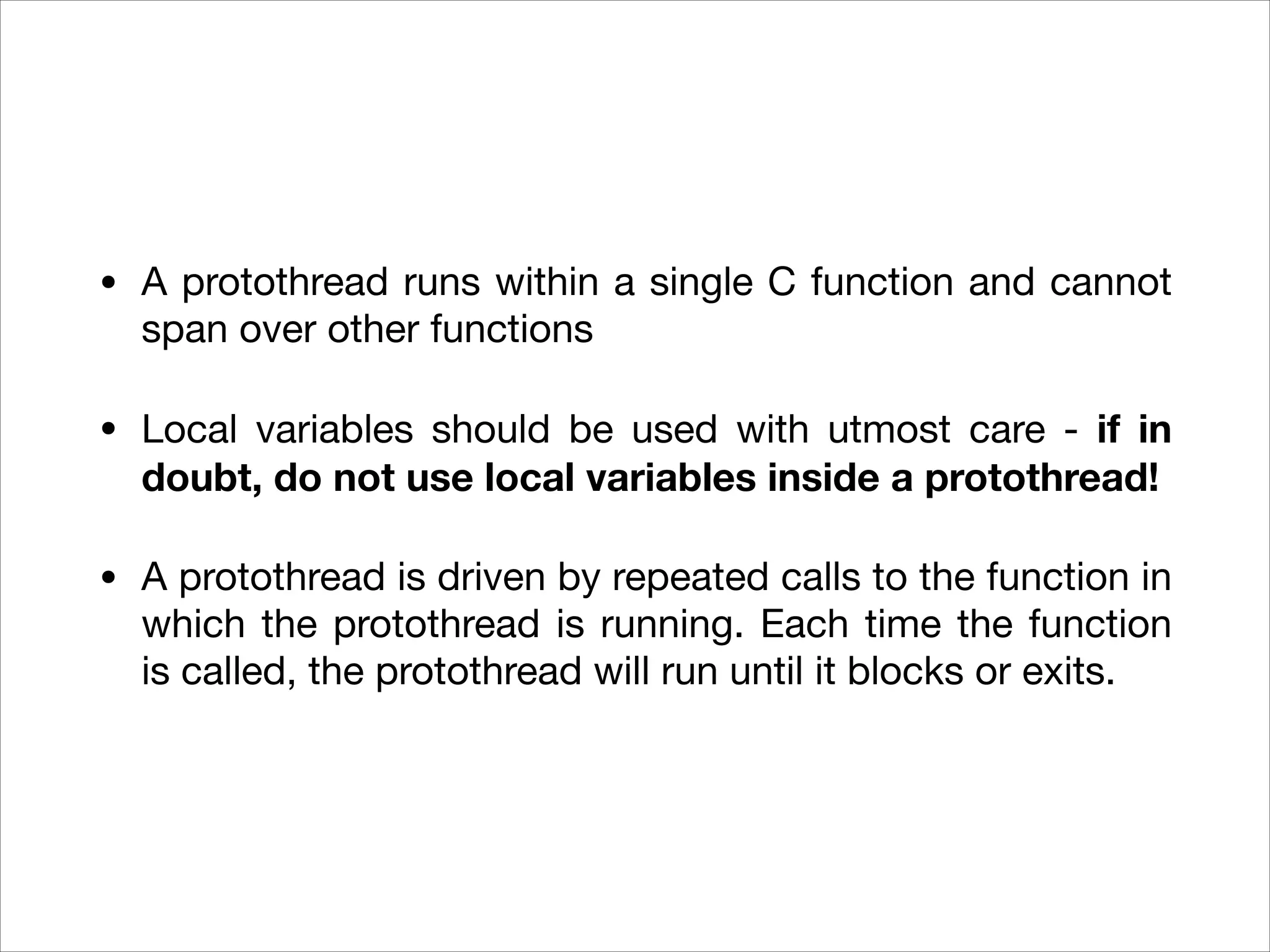 • A protothread runs within a single C function and cannot
span over other functions

• Local variables should be used with utmost care - if in
doubt, do not use local variables inside a protothread!
• A protothread is driven by repeated calls to the function in
which the protothread is running. Each time the function
is called, the protothread will run until it blocks or exits.
 