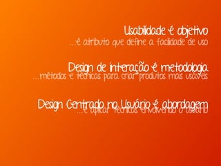 Marcello de Campos Cardoso - www.mcardoso.com.br | www.latitude14.com.br | 
Usabilidade é objetivo 
...é atributo que define a facilidade de uso 
Design de interação é metodologia 
...métodos e técnicas para criar produtos mais usáveis 
Design Centrado no Usuário é abordagem 
...é aplicar técnicas envolvendo o usuário 
 