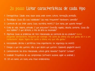 2o passo: Listar características de cada tipo 
1. Demográficas: Idade, sexo, classe social, onde vivem, cultura, formação, profissão... 
2. Tecnológicas: Quais são suas habilidades? Uso mais frequente? Hardware, conexão? 
3. Contexto de uso: Onde usaria (casa, escritório, metrô..)? Que horas, por quanto tempo? 
4. Estilo de vida: Valores, atitudes. O que procuram? Diversão, rapidez, desafio, conforto... Quais são 
seus hobbies? O que detesta, o tira do sério ou incomoda? 
5. Objetivos: Quais os problemas ele tem relacionados ao contexto do seu produto? Nunca 
perguntar diretamente. Pergunte por exemplo: “Me conte da última vez que gostou de ir a um 
restaurante.” depois “Agora me conte a última vez que não gostou.” 
6. Necessidades: diretas e periféricas (mas importantes. ex: segurança no metrô) 
7. Desejos: o que eles querem, não o que dizem que querem. (Gladwell, spaghetti sauce) 
8. Conhecimento: Na área relacionada, cultura geral. Novatos? Experts? Curiosos? 
9. Lealdade: Frequência de uso, compromisso (software sazonal, apple vs android...). 
10. Dê um nome, um rosto, uma frase emblemática: 
 