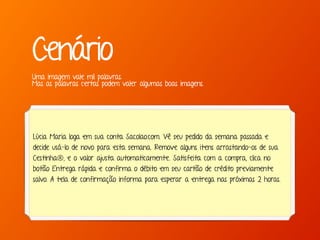 Marcello de Campos Cardoso - www.mcardoso.com.br | www.latitude14.com.br | 
Cenário 
Uma imagem vale mil palavras. 
Mas as palavras certas podem valer algumas boas imagens. 
Lúcia Maria loga em sua conta Sacolao.com. Vê seu pedido da semana passada e 
decide usá-lo de novo para esta semana. Remove alguns itens arrastando-os de sua 
Cestinha®, e o valor ajusta automaticamente. Satisfeita com a compra, clica no 
botão Entrega rápida e confirma o débito em seu cartão de crédito previamente 
salvo. A tela de confirmação informa para esperar a entrega nas próximas 2 horas. 
 