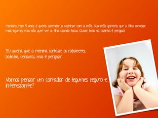 Mariana tem 5 anos, e queria aprender a cozinhar com a mãe. Sua mãe gostaria que a filha comesse 
mais legumes, mas não quer ver a filha usando facas. Quase tudo na cozinha é perigoso! 
“Eu queria que a menina cortasse os rabanetes, 
batatas, cenouras, mas é perigoso” 
Vamos pensar um cortador de legumes seguro e 
interessante? 
 