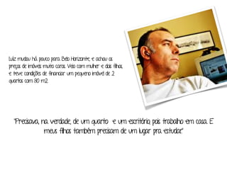 Luíz mudou há pouco para Belo Horizonte, e achou os 
preços de imóveis muito caros. Veio com mulher e dois filhos, 
e teve condições de financiar um pequeno imóvel de 2 
quartos com 80 m2. 
“Precisava, na verdade, de um quarto e um escritório, pois trabalho em casa. E 
meus filhos também precisam de um lugar pra estudar.” 
 