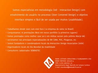 Somos especialistas em metodologia (IxD - Interaction Design) com 
envolvimento do usuário no processo (User Centered Design) e objetivo 
interface simples e fácil de ser usada por muitos (usabilidade). 
♢ Trabalhamos desde 2006 com este foco (1a empresa do ramo no Brasil) 
♢ Conquistamos 16 premiações iBest em nosso portfólio (9 primeiros lugares) 
♢ Fomos premiados como melhor case 2012 em mídias sociais pelo prêmio Aberje MG 
♢ Lecionamos nas principais especializações de BH (UNA, PUC, Pitagoras, etc 
♢ Somos fundadores e coordenadores locais da Interaction Design Association (IxDA) 
♢ Organizadores locais do Dia Mundial da Usabilidade 
♢ Consultores cadastrados SEBRAETEC 
NOME: LATITUDE CONSULTORIA E PLANEJAMENTO LTDA 
NOME FANTASIA: latitude14 
CNPJ: 07.807.389/0001-20 
Representante legal: Marcello de Campos Cardoso 
E-mail: mcardoso@latitude14.com.br 
 