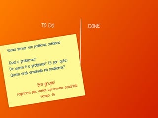 TO DO DONE 
Vamos pensar um problema cot idiano 
Q ual o problema? 
De quem é o problema? (5 por quês) 
Q uem está envolvido no problema? 
Em grupo! 
registrem pois vamos apresentar amanhã! 
t empo: 15' 
 