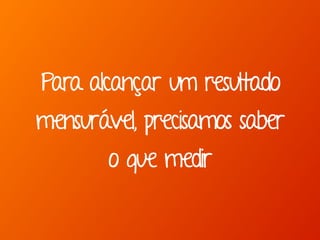 Para alcançar um resultado 
mensurável, precisamos saber 
o que medir 
 