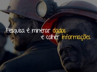 Pesquisa é minerar dados 
e colher informações. 
 