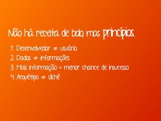 Não há receita de bolo, mas princípios. 
1. Desenvolvedor ≠ usuário 
2. Dados ≠ informações 
3. Mais informação = menor chance de insucesso 
4. Arquétipo ≠ clichê 
 