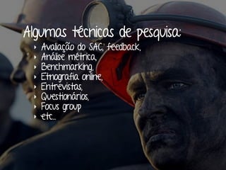 Algumas técnicas de pesquisa: 
‣ Avaliação do SAC, feedback, 
‣ Análise métrica, 
‣ Benchmarking, 
‣ Etnografia online, 
‣ Entrevistas, 
‣ Questionários, 
‣ Focus group 
‣ etc... 
 