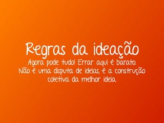 Marcello de Campos Cardoso - www.mcardoso.com.br | www.latitude14.com.br | 
Regras da ideação 
Agora pode tudo! Errar aqui é barato. 
Não é uma disputa de ideias, é a construção 
coletiva da melhor ideia. 
 