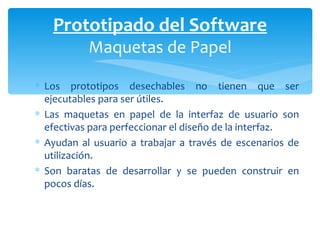 Los prototipos desechables no tienen que ser ejecutables para ser útiles.  Las maquetas en papel de la interfaz de usuario son efectivas para perfeccionar el diseño de la interfaz. Ayudan al usuario a trabajar a través de escenarios de utilización.  Son baratas de desarrollar y se pueden construir en pocos días.  Prototipado del Software Maquetas de Papel 