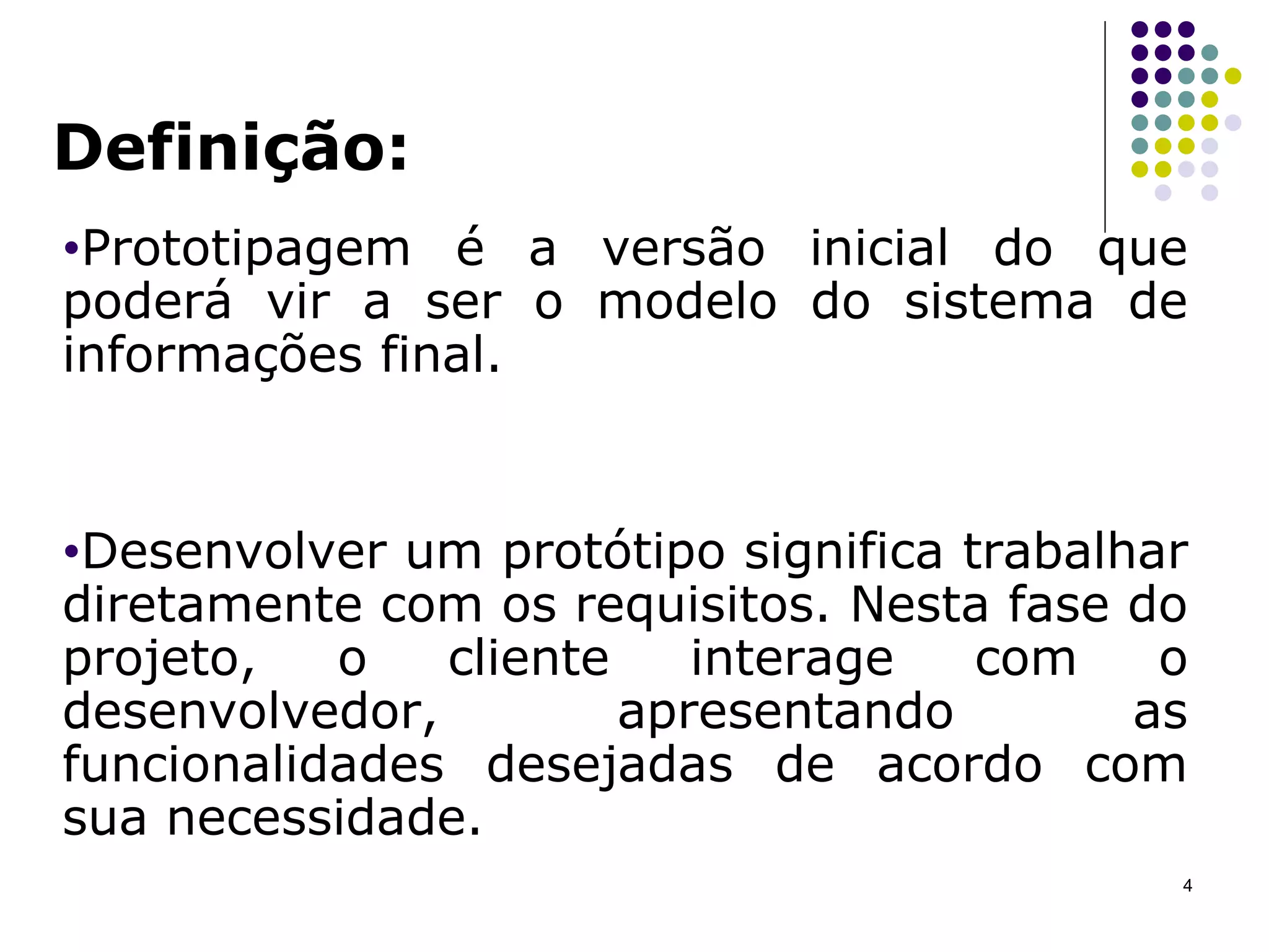 Definição: Prototipagem é a versão inicial do que poderá vir a ser o modelo do sistema de informações final.  Desenvolver um protótipo significa trabalhar diretamente com os requisitos. Nesta fase do projeto, o cliente interage com o desenvolvedor, apresentando as funcionalidades desejadas de acordo com sua necessidade.  