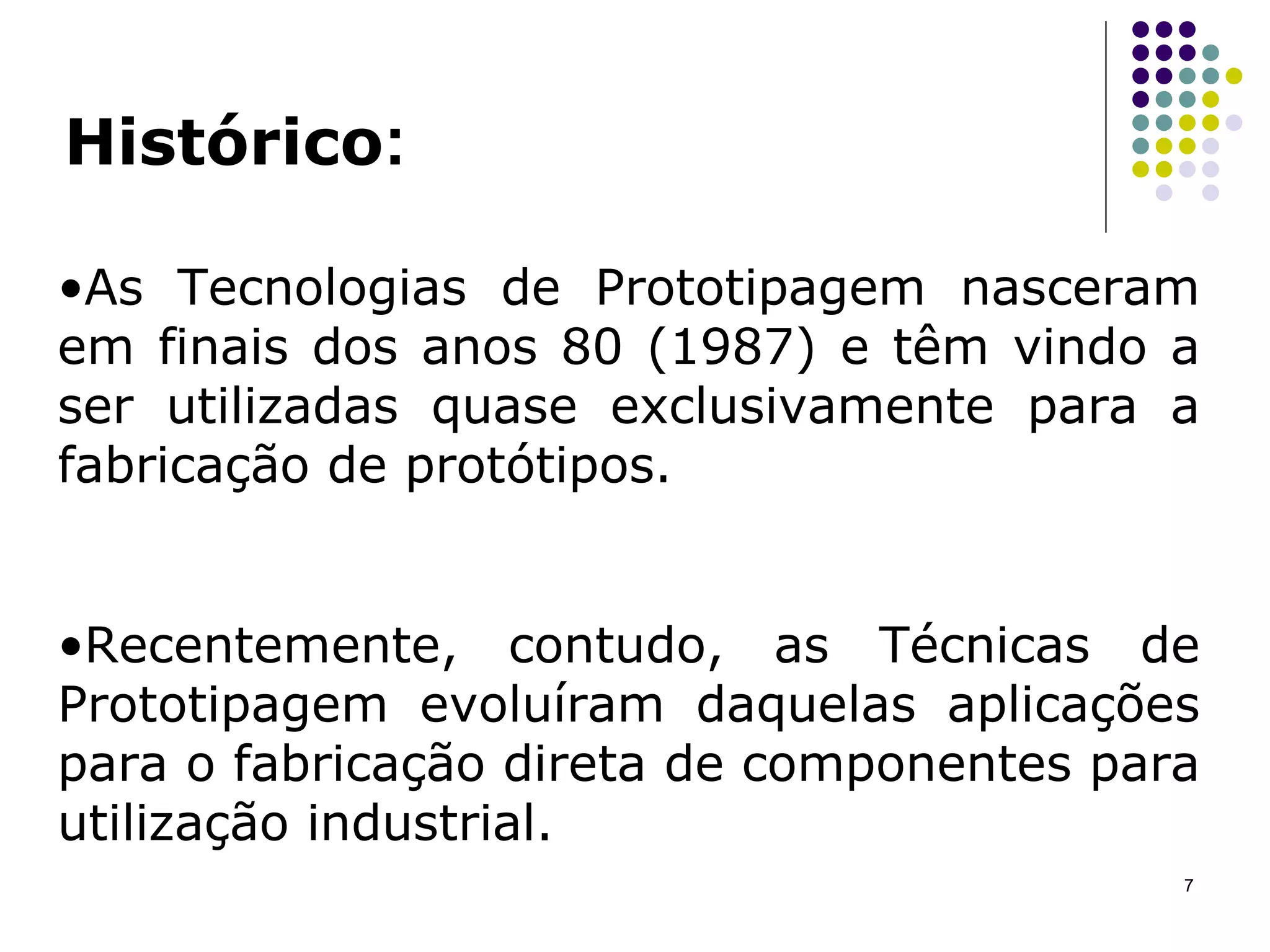 Histórico : As Tecnologias de Prototipagem nasceram em finais dos anos 80 (1987) e têm vindo a ser utilizadas quase exclusivamente para a fabricação de protótipos.  Recentemente, contudo, as Técnicas de Prototipagem evoluíram daquelas aplicações para o fabricação direta   de componentes para utilização industrial. 