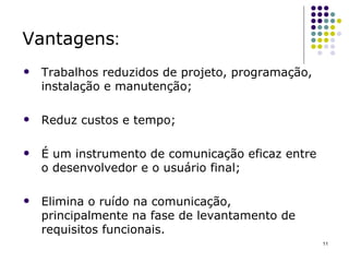 Vantagens : Trabalhos reduzidos de projeto, programação, instalação e manutenção; Reduz custos e tempo; É um instrumento de comunicação eficaz entre o desenvolvedor e o usuário final; Elimina o ruído na comunicação, principalmente na fase de levantamento de requisitos funcionais. 