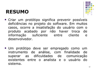 RESUMO Criar um protótipo significa prevenir possíveis deficiências no projeto do software. Em muitos casos, ocorre a insatisfação do usuário com o produto acabado por não haver troca de informação suficiente entre cliente e desenvolvedor. Um protótipo deve ser empregado como um instrumento de análise, com finalidade de superar as dificuldades de comunicação existentes entre o analista e o usuário do sistema. 