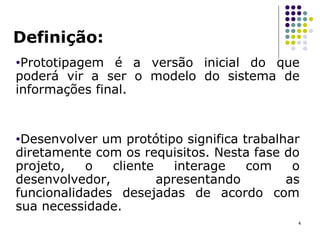 Definição: Prototipagem é a versão inicial do que poderá vir a ser o modelo do sistema de informações final.  Desenvolver um protótipo significa trabalhar diretamente com os requisitos. Nesta fase do projeto, o cliente interage com o desenvolvedor, apresentando as funcionalidades desejadas de acordo com sua necessidade.  
