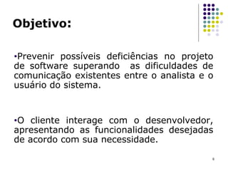 Objetivo :   Prevenir possíveis deficiências no projeto de software  superando  as dificuldades de comunicação existentes entre o analista e o usuário do sistema. O cliente interage com o desenvolvedor, apresentando as funcionalidades desejadas de acordo com sua necessidade.  