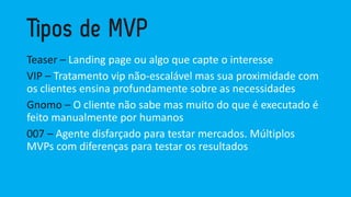 Teaser –Landing page oualgoquecapteo interesse 
VIP –Tratamentovipnão-escalávelmas suaproximidadecom osclientesensinaprofundamentesobreas necessidades 
Gnomo–O clientenãosabemas muitodo queé executadoé feitomanualmenteporhumanos 
007 –Agentedisfarçadopara testarmercados. MúltiplosMVPs com diferençaspara testarosresultados  