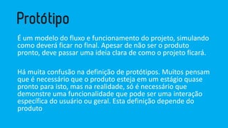 É um modelo do fluxo e funcionamento do projeto, simulando como deverá ficar no final. Apesar de não ser o produto pronto, deve passar uma ideia clara de como o projeto ficará. 
Há muita confusão na definição de protótipos. Muitos pensam que é necessário que o produto esteja em um estágio quase pronto para isto, mas na realidade, só é necessário que demonstre uma funcionalidade que pode ser uma interação específica do usuário ou geral. Esta definição depende do produto  