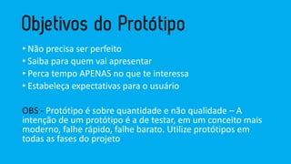 •Nãoprecisaserperfeito 
•Saibapara quemvaiapresentar 
•Percatempo APENAS no queteinteressa 
•Estabeleçaexpectativaspara o usuário 
OBS -Protótipo é sobre quantidade e não qualidade –A intenção de um protótipo é a de testar, em um conceito mais moderno, falhe rápido, falhe barato. Utilize protótipos em todas as fases do projeto  