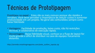 Protótipos no papel –Estes são os mais comuns porque são rápidos e versáteis. Você deve perceber a importância de reduzir custos e aumentar produtividade em um projeto. No geral são confundidos sempre como baixa fidelidade 
•Vantagens: Facilidade de produção, baixo custo, não há restrições técnicas, é colaborativo de execução rápida. 
•Desvantagens: Baixa fidelidade visual, confuso se o fluxo de layout for muito grande e difícil de distribuir no caso de equipes fisicamente distantes. 
http://provide.smashingmagazine.com/pixle_outline_tapsize.zip  
