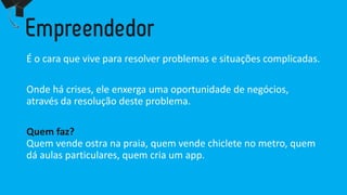 É o caraquevive para resolver problemase situaçõescomplicadas. 
Ondehácrises, eleenxergaumaoportunidadede negócios, atravésda resoluçãodesteproblema. 
Quemfaz? Quemvendeostranapraia, quemvendechicleteno metro, quemdáaulasparticulares, quemcriaum app.  