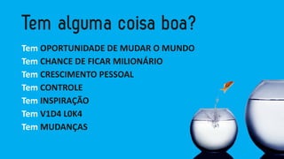Tem OPORTUNIDADE DE MUDAR O MUNDO 
Tem CHANCE DE FICAR MILIONÁRIO 
Tem CRESCIMENTO PESSOAL 
Tem CONTROLE 
Tem INSPIRAÇÃO 
Tem V1D4 L0K4 
Tem MUDANÇAS  