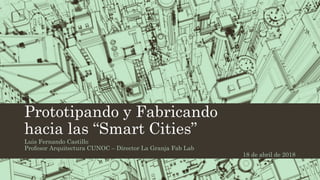 Prototipando y Fabricando
hacia las “Smart Cities”
Luis Fernando Castillo
Profesor Arquitectura CUNOC – Director La Granja Fab Lab
18 de abril de 2018
 