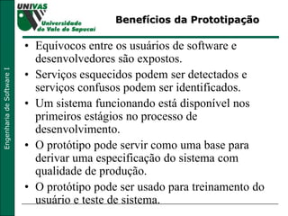 Benefícios da Prototipação Equívocos entre os usuários de software e desenvolvedores são expostos. Serviços esquecidos podem ser detectados e serviços confusos podem ser identificados. Um sistema funcionando está disponível nos primeiros estágios no processo de desenvolvimento. O protótipo pode servir como uma base para derivar uma especificação do sistema com qualidade de produção. O protótipo pode ser usado para treinamento do usuário e teste de sistema. 