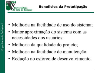 Benefícios da Prototipação Melhoria na facilidade de uso do sistema; Maior aproximação do sistema com as necessidades dos usuários; Melhoria da qualidade do projeto; Melhoria na facilidade de manutenção; Redução no esforço de desenvolvimento. 