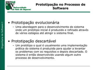 Prototipação no Processo de Software Prototipação evolucionária Uma abordagem para o desenvolvimento do sistema onde um protótipo inicial é produzido e refinado através de vários estágios até atingir o sistema final. Prototipação descartável Um protótipo o qual é usualmente uma implementação prática do sistema é produzida para ajudar a levantar os problemas com os requisitos e depois descartado. O sistema é então desenvolvido usando algum outro processo de desenvolvimento. 